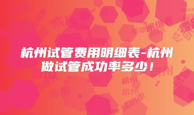 杭州试管费用明细表-杭州做试管成功率多少！