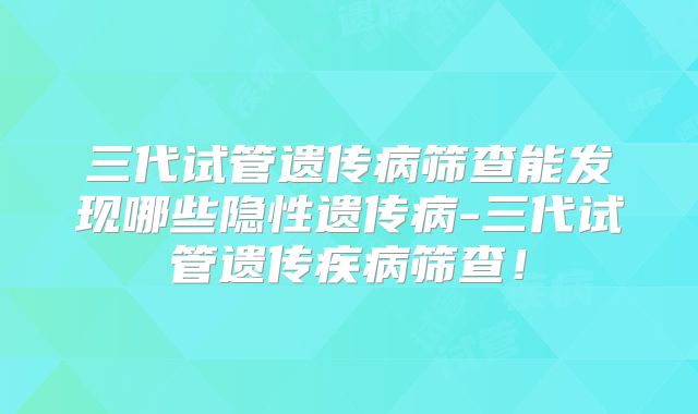 三代试管遗传病筛查能发现哪些隐性遗传病-三代试管遗传疾病筛查！