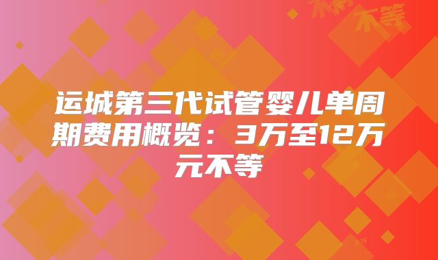运城第三代试管婴儿单周期费用概览：3万至12万元不等