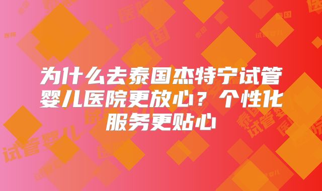 为什么去泰国杰特宁试管婴儿医院更放心?个性化服务更贴心