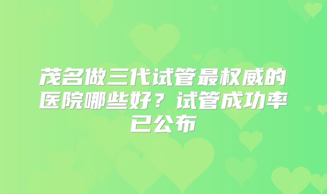 茂名做三代试管最权威的医院哪些好？试管成功率已公布