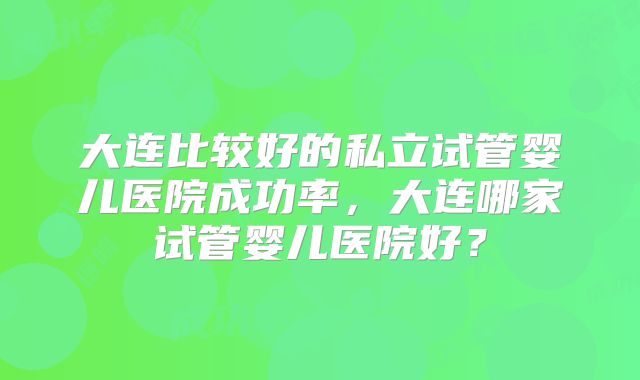 大连比较好的私立试管婴儿医院成功率，大连哪家试管婴儿医院好？