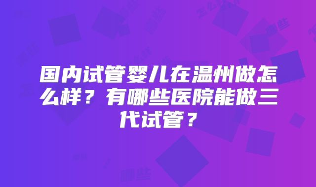 国内试管婴儿在温州做怎么样?有哪些医院能做三代试管?
