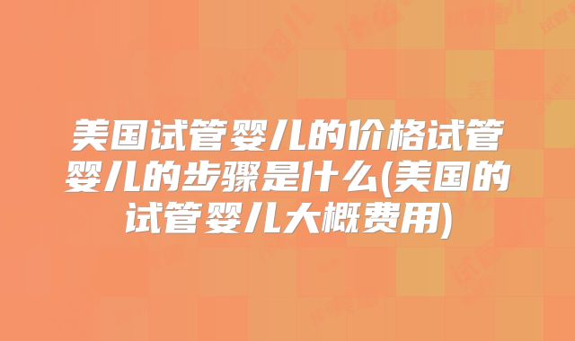 美国试管婴儿的价格试管婴儿的步骤是什么(美国的试管婴儿大概费用)