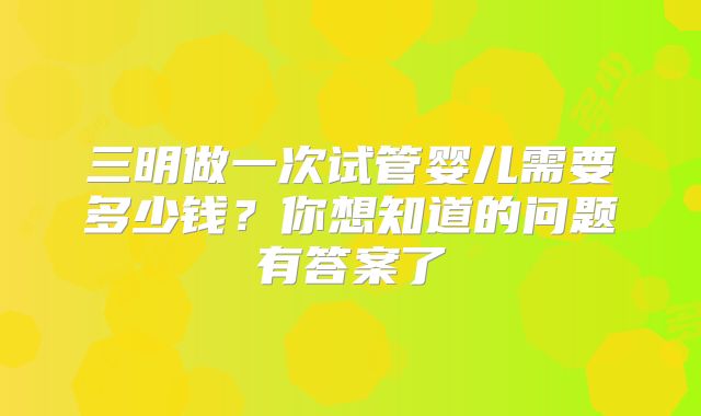 三明做一次试管婴儿需要多少钱?你想知道的问题有答案了