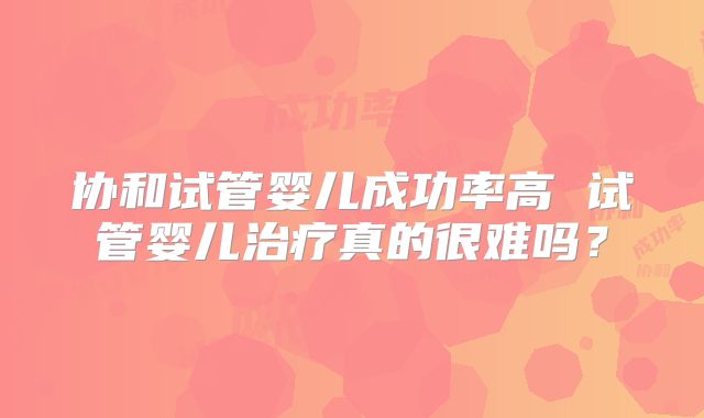 协和试管婴儿成功率高 试管婴儿治疗真的很难吗?