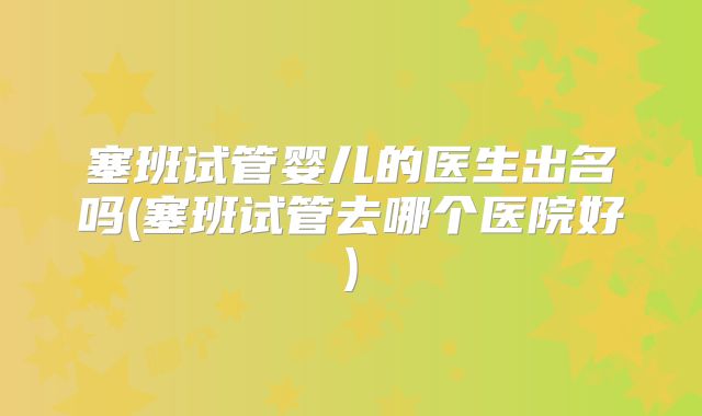 塞班试管婴儿的医生出名吗(塞班试管去哪个医院好)