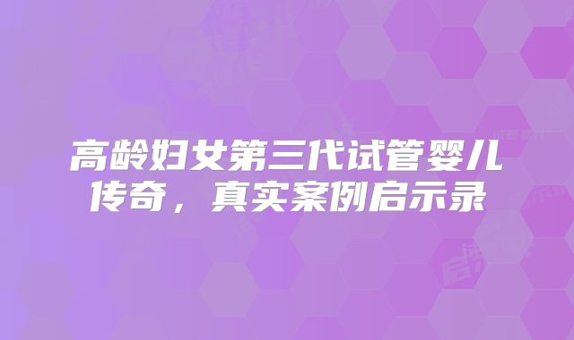 高龄妇女第三代试管婴儿传奇,真实案例启示录