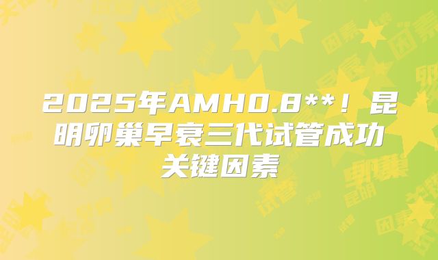 2025年AMH0.8**!昆明卵巢早衰三代试管成功关键因素