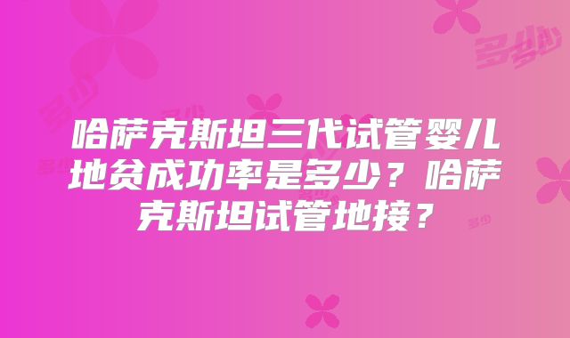 哈萨克斯坦三代试管婴儿地贫成功率是多少?哈萨克斯坦试管地接?