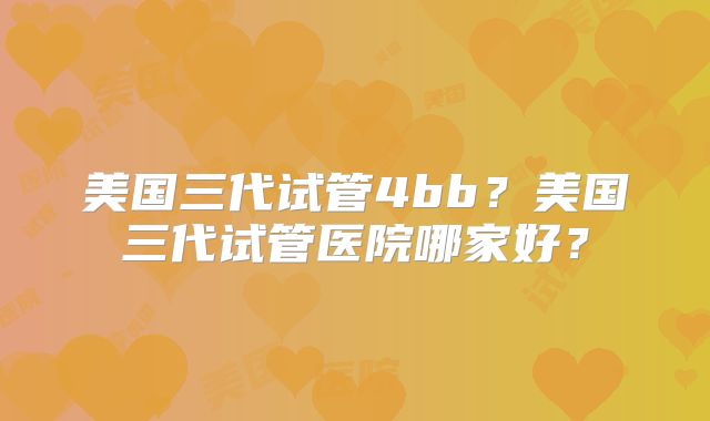 美国三代试管4bb？美国三代试管医院哪家好？