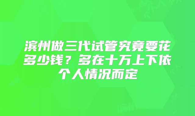 滨州做三代试管究竟要花多少钱?多在十万上下依个人情况而定
