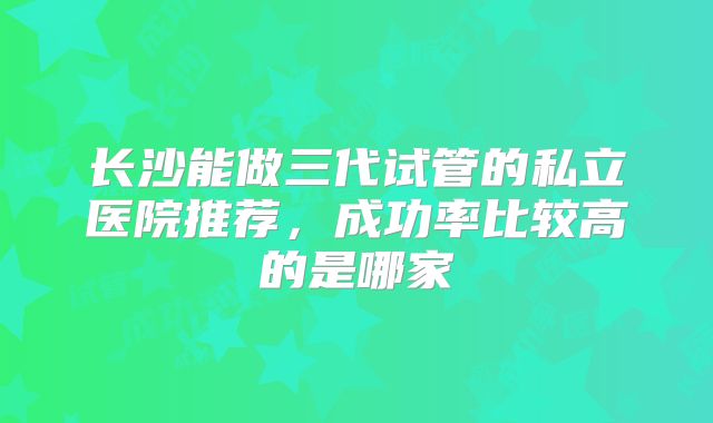 长沙能做三代试管的私立医院推荐,成功率比较高的是哪家