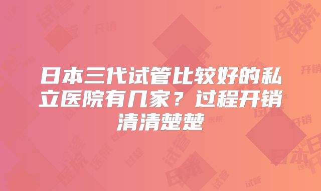 日本三代试管比较好的私立医院有几家?过程开销清清楚楚