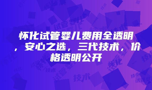 怀化试管婴儿费用全透明,安心之选,三代技术,价格透明公开