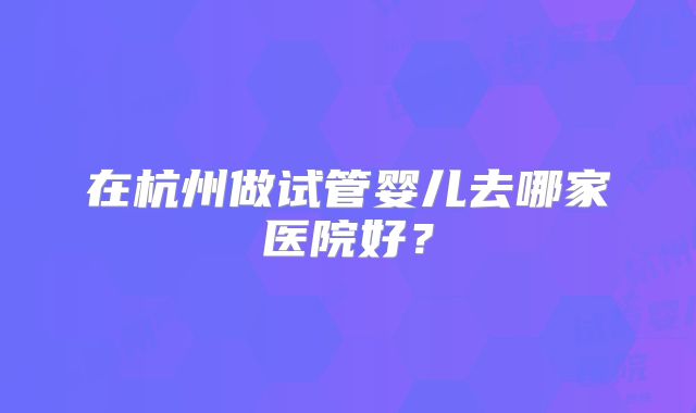 在杭州做试管婴儿去哪家医院好？