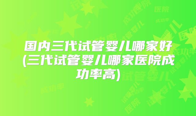 国内三代试管婴儿哪家好(三代试管婴儿哪家医院成功率高)
