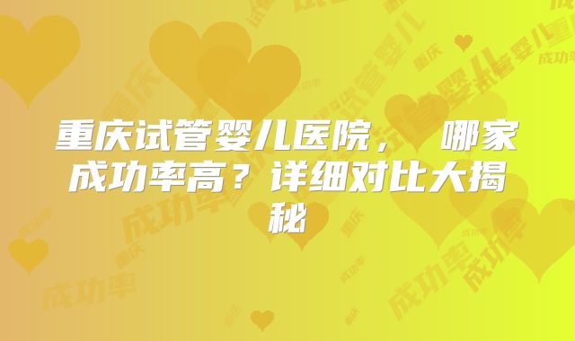 重庆试管婴儿医院， 哪家成功率高？详细对比大揭秘