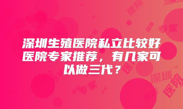 深圳生殖医院私立比较好医院专家推荐,有几家可以做三代?