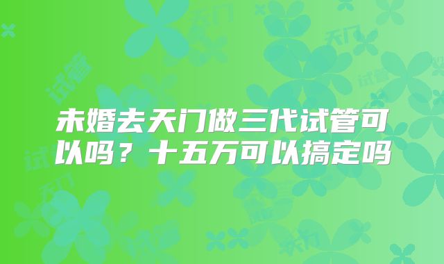 未婚去天门做三代试管可以吗?十五万可以搞定吗