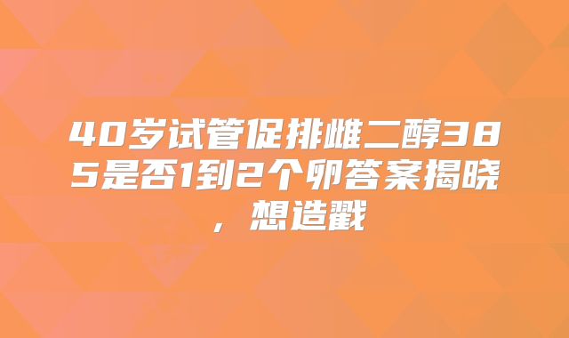 40岁试管促排雌二醇385是否1到2个卵答案揭晓,想造戳