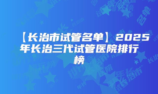 【长治市试管名单】2025年长治三代试管医院排行榜