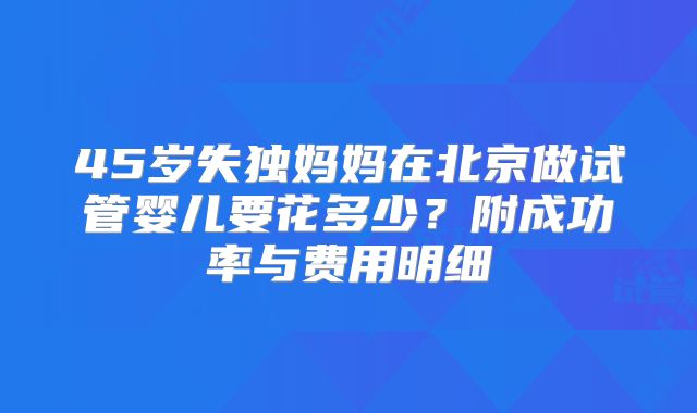 45岁失独妈妈在北京做试管婴儿要花多少？附成功率与费用明细