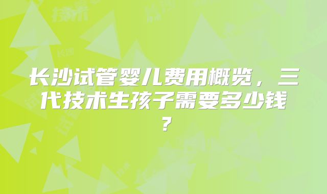长沙试管婴儿费用概览,三代技术生孩子需要多少钱?