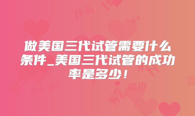 做美国三代试管需要什么条件_美国三代试管的成功率是多少!