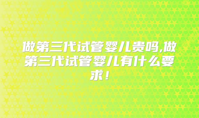 做第三代试管婴儿贵吗,做第三代试管婴儿有什么要求!