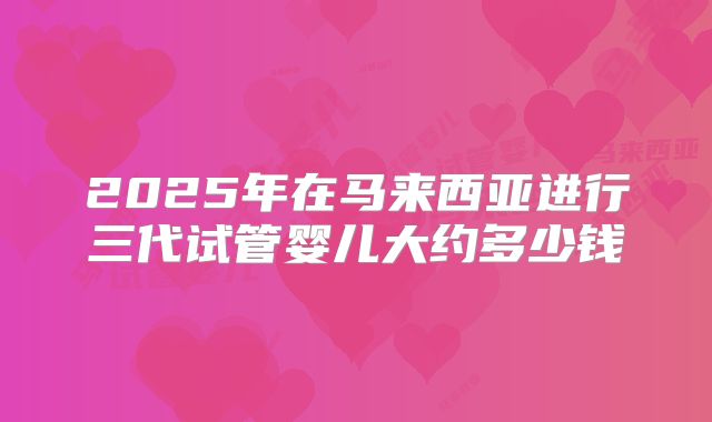2025年在马来西亚进行三代试管婴儿大约多少钱