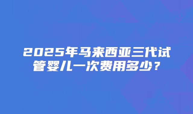2025年马来西亚三代试管婴儿一次费用多少?