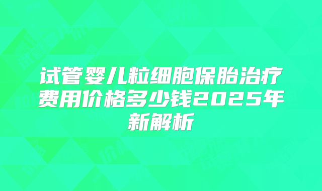 试管婴儿粒细胞保胎治疗费用价格多少钱2025年新解析