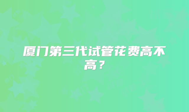 厦门第三代试管花费高不高?