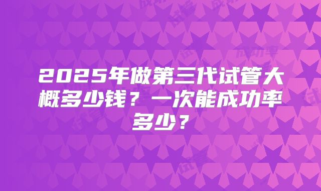 2025年做第三代试管大概多少钱？一次能成功率多少？