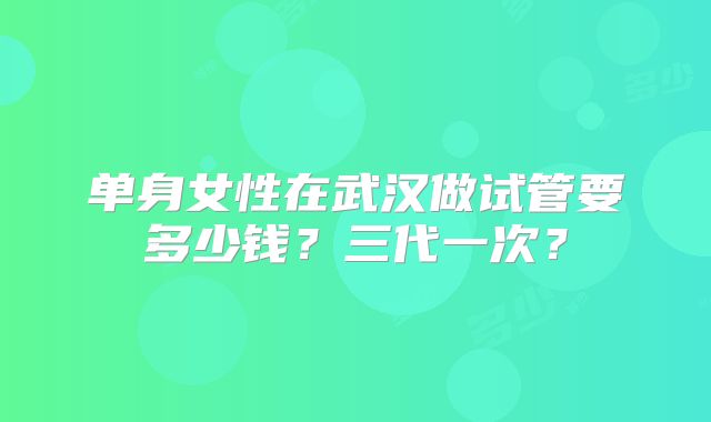 单身女性在武汉做试管要多少钱？三代一次？