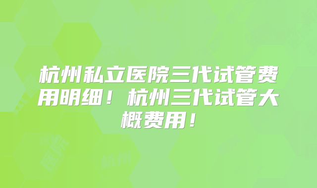 杭州私立医院三代试管费用明细！杭州三代试管大概费用！