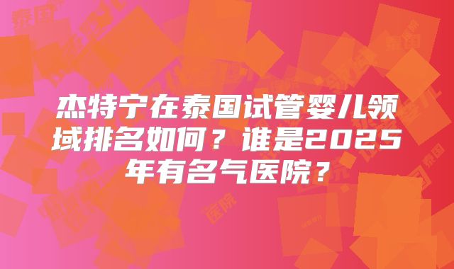 杰特宁在泰国试管婴儿领域排名如何?谁是2025年有名气医院?
