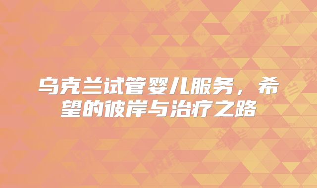 乌克兰试管婴儿服务，希望的彼岸与治疗之路