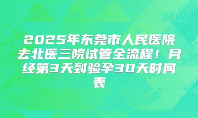 2025年东莞市人民医院去北医三院试管全流程!月经第3天到验孕30天时间表