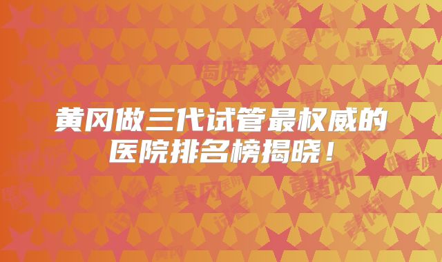 黄冈做三代试管最权威的医院排名榜揭晓!