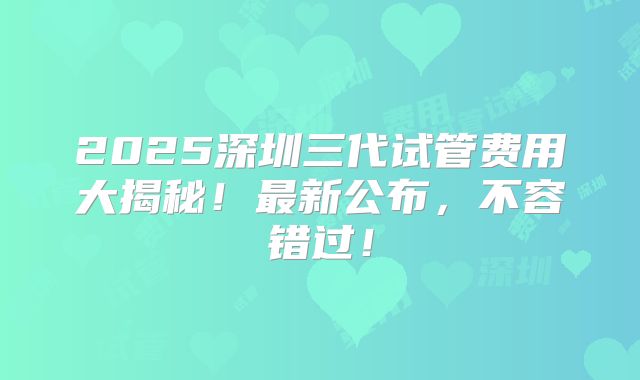 2025深圳三代试管费用大揭秘！最新公布，不容错过！