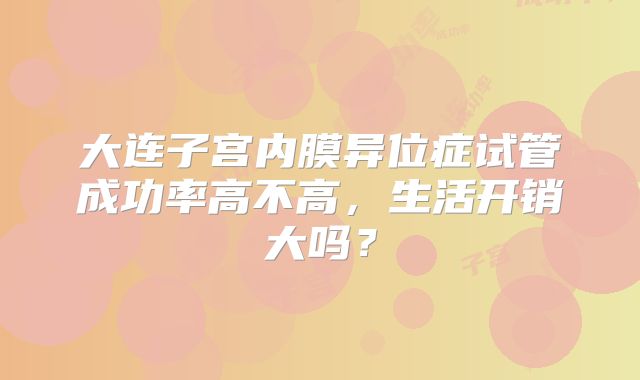 大连子宫内膜异位症试管成功率高不高，生活开销大吗？