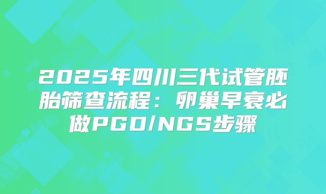 2025年四川三代试管胚胎筛查流程:卵巢早衰必做PGD/NGS步骤