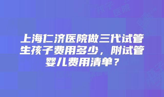 上海仁济医院做三代试管生孩子费用多少，附试管婴儿费用清单？