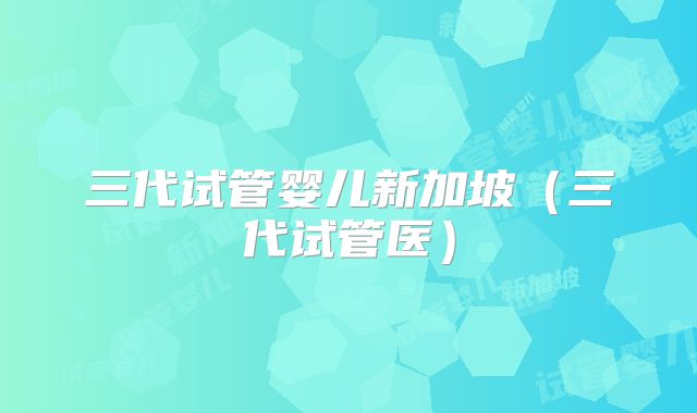 三代试管婴儿新加坡(三代试管医)