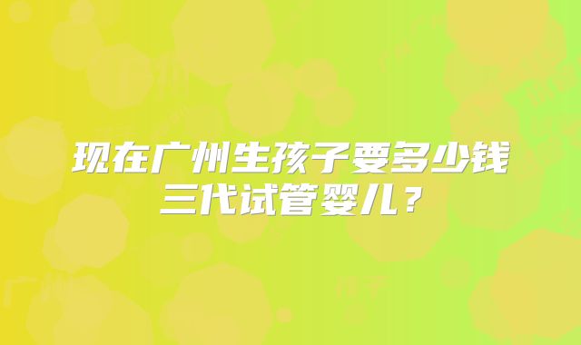 现在广州生孩子要多少钱三代试管婴儿?