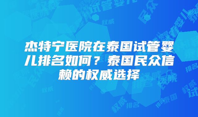 杰特宁医院在泰国试管婴儿排名如何?泰国民众信赖的权威选择