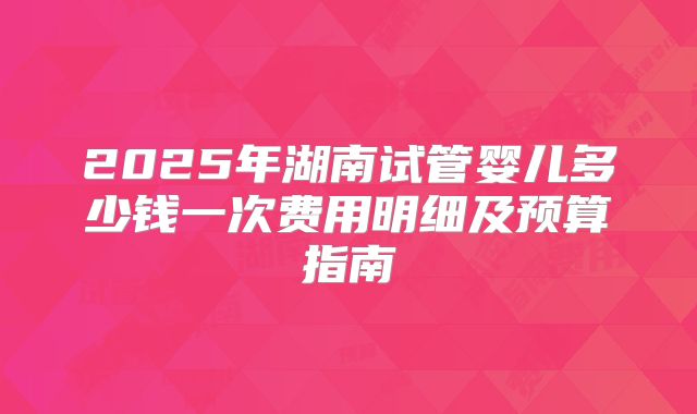 2025年湖南试管婴儿多少钱一次费用明细及预算指南