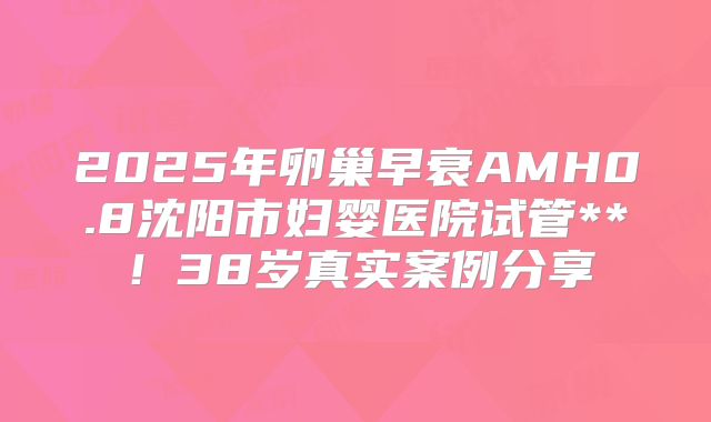 2025年卵巢早衰AMH0.8沈阳市妇婴医院试管**!38岁真实案例分享